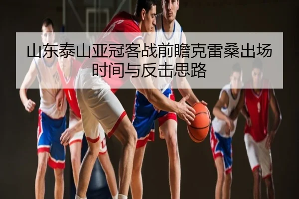 山东泰山亚冠客战前瞻克雷桑出场时间与反击思路