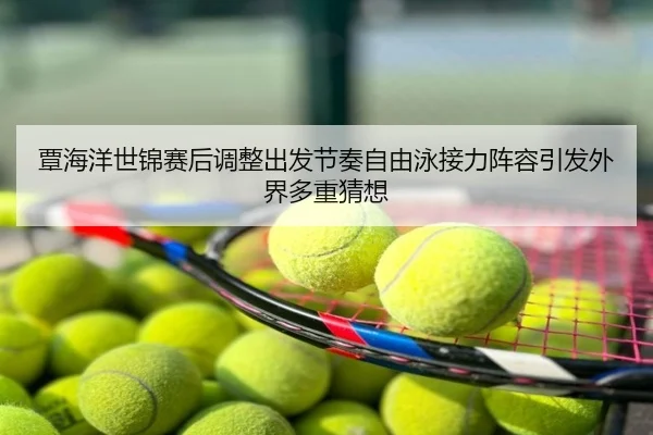 覃海洋世锦赛后调整出发节奏自由泳接力阵容引发外界多重猜想